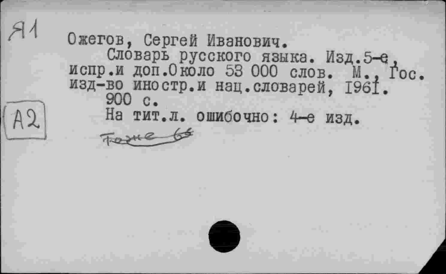 ﻿Ожегов, Сергей Иванович.
Словарь русского языка. Изд.5-е, испр.и доп.О коло 53 000 слов. М., Гос. изд-во иностр.и нац.словарей, 1961.
900 с.
На тит.л. ошибочно: 4-е изд.